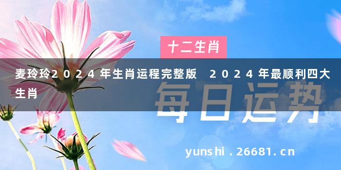麦玲玲2024年生肖运程完整版 2024年最顺利四大生肖